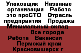 Упаковщик › Название организации ­ Работа-это проСТО › Отрасль предприятия ­ Продажи › Минимальный оклад ­ 23 500 - Все города Работа » Вакансии   . Пермский край,Красновишерск г.